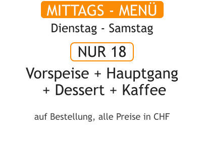 MITTAGS - MENÜ Dienstag - Samstag  NUR 18  Vorspeise + Hauptgang  + Dessert + Kaffee  auf Bestellung, alle Preise in CHF